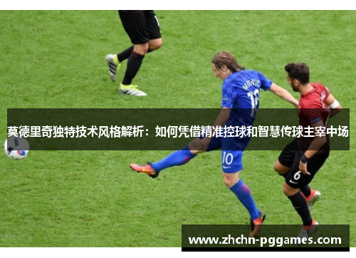 莫德里奇独特技术风格解析：如何凭借精准控球和智慧传球主宰中场