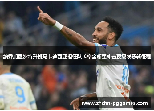 纳乔加盟沙特升班马卡迪西亚担任队长率全新军冲击顶级联赛新征程