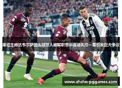 莱切主帅达韦尔萨因头球顶人被解职意甲赛场失控一幕引发巨大争议 莱切主帅达韦尔萨因头球顶人被解职意甲赛场失控一幕引发巨大争议