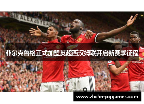 菲尔克鲁格正式加盟英超西汉姆联开启新赛季征程